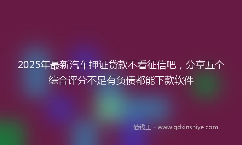 2025年最新汽车押证贷款不看征信吧，分享五个综合评分不足有负债都能下款软件