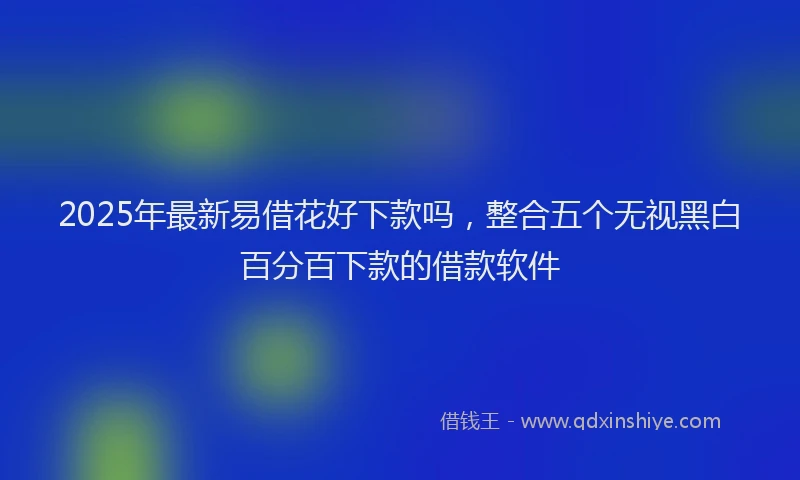 2025年最新易借花好下款吗，整合五个无视黑白百分百下款的借款软件