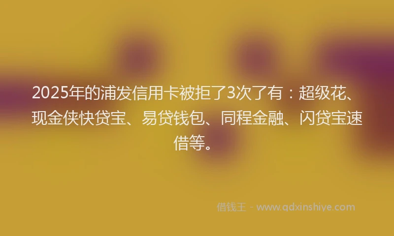 2025年的浦发信用卡被拒了3次了有：超级花、现金侠快贷宝、易贷钱包、同程金融、闪贷宝速借等。