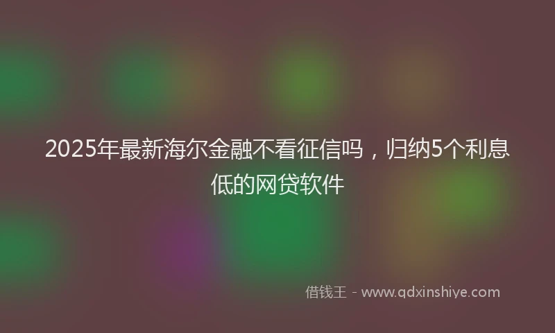 2025年最新海尔金融不看征信吗，归纳5个利息低的网贷软件