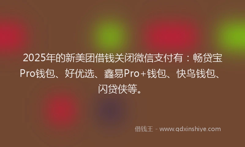 2025年的新美团借钱关闭微信支付有：畅贷宝Pro钱包、好优选、鑫易Pro+钱包、快鸟钱包、闪贷侠等。