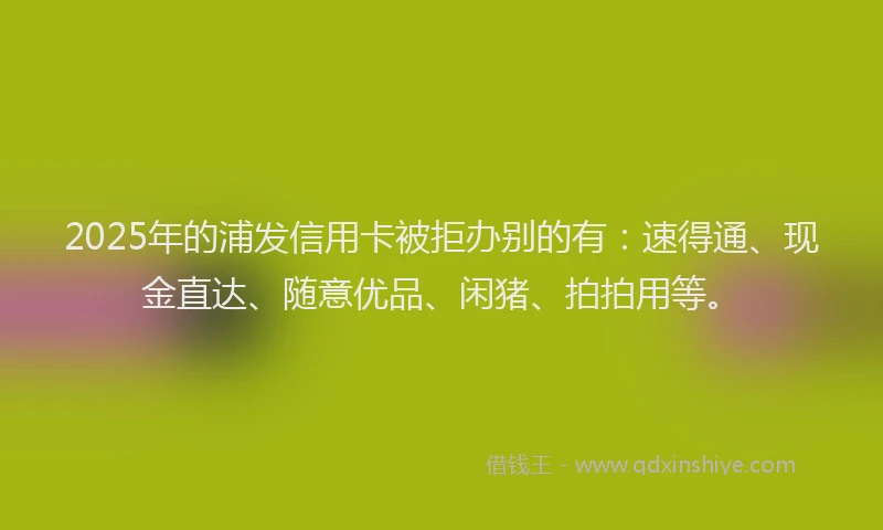 2025年的浦发信用卡被拒办别的有：速得通、现金直达、随意优品、闲猪、拍拍用等。