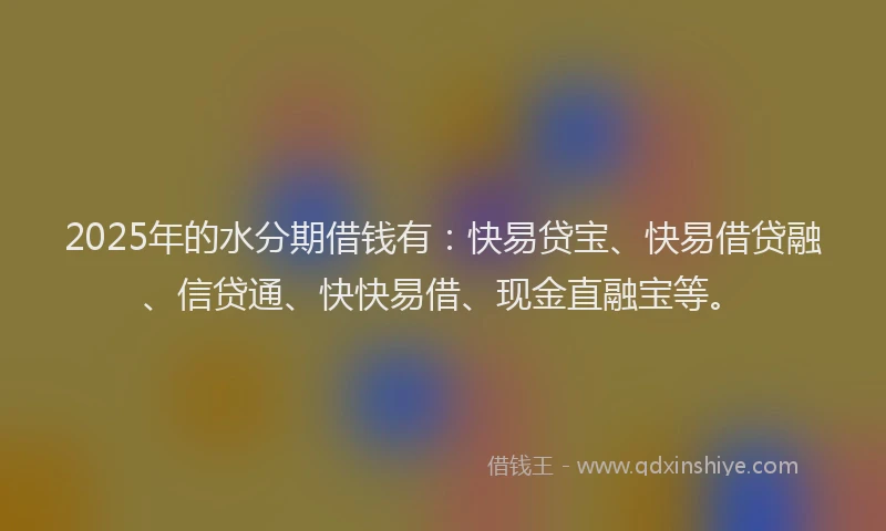 2025年的水分期借钱有：快易贷宝、快易借贷融、信贷通、快快易借、现金直融宝等。