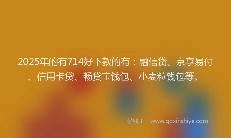 2025年的有714好下款的有：融信贷、京享易付、信用卡贷、畅贷宝钱包、小麦粒钱包等。