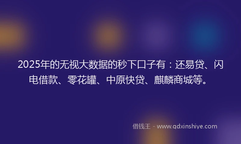 2025年的无视大数据的秒下口子有：还易贷、闪电借款、零花罐、中原快贷、麒麟商城等。