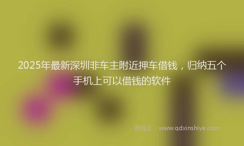 2025年最新深圳非车主附近押车借钱，归纳五个手机上可以借钱的软件