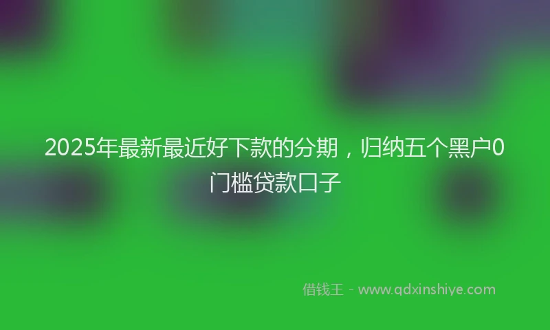 2025年最新最近好下款的分期，归纳五个黑户0门槛贷款口子