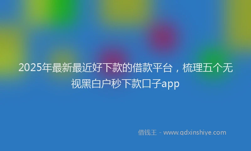 2025年最新最近好下款的借款平台，梳理五个无视黑白户秒下款口子app
