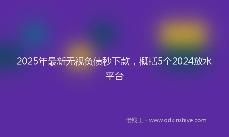 2025年最新无视负债秒下款，概括5个2024放水平台