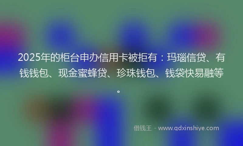 2025年的柜台申办信用卡被拒有：玛瑙信贷、有钱钱包、现金蜜蜂贷、珍珠钱包、钱袋快易融等。