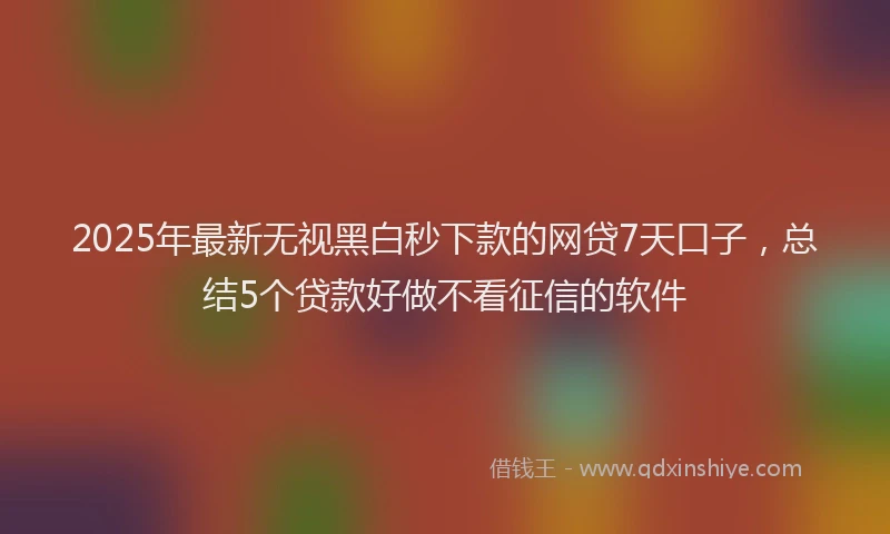 2025年最新无视黑白秒下款的网贷7天口子，总结5个贷款好做不看征信的软件