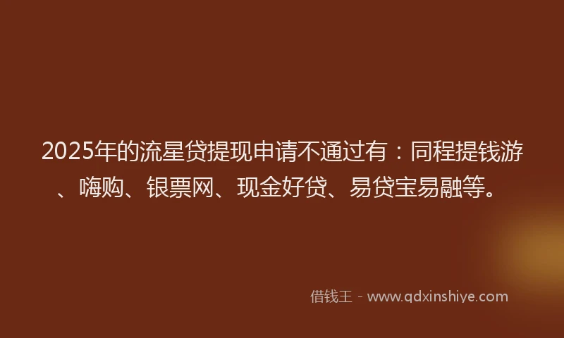 2025年的流星贷提现申请不通过有：同程提钱游、嗨购、银票网、现金好贷、易贷宝易融等。
