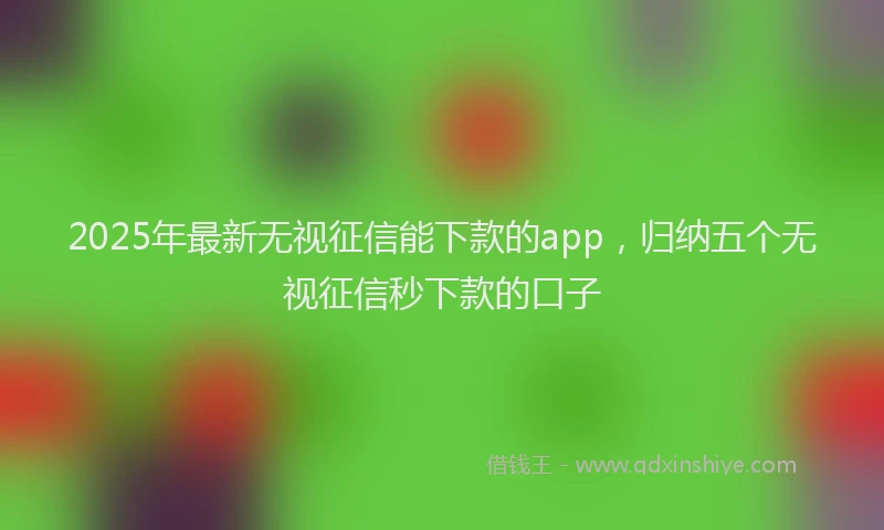 2025年最新无视征信能下款的app，归纳五个无视征信秒下款的口子