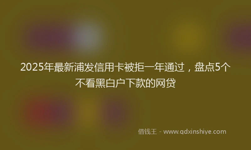 2025年最新浦发信用卡被拒一年通过，盘点5个不看黑白户下款的网贷