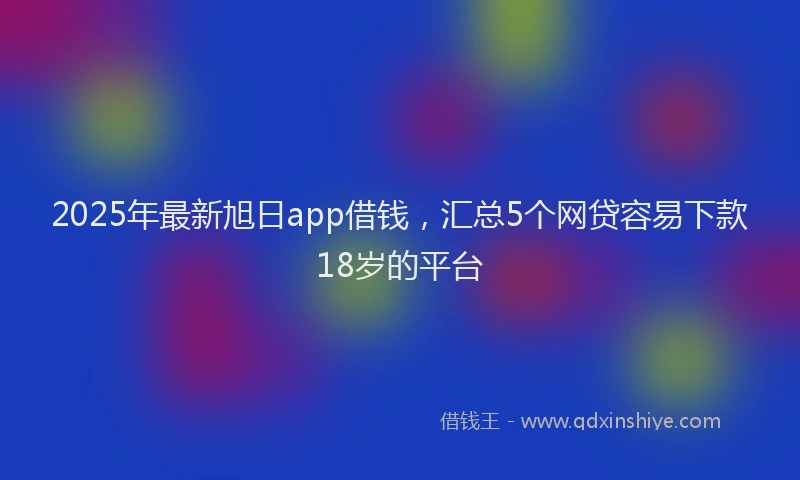 2025年最新旭日app借钱，汇总5个网贷容易下款18岁的平台
