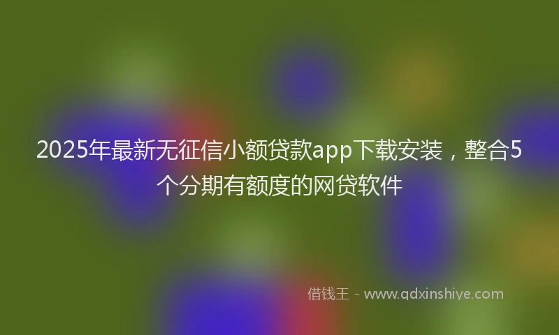2025年最新无征信小额贷款app下载安装，整合5个分期有额度的网贷软件