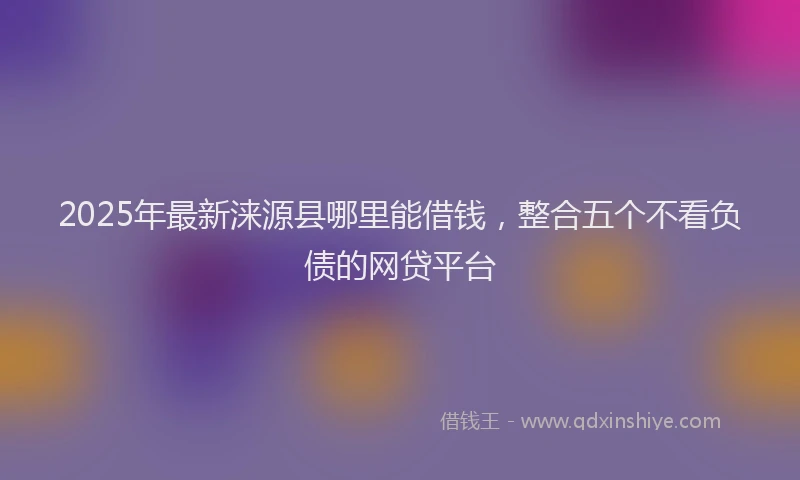 2025年最新涞源县哪里能借钱，整合五个不看负债的网贷平台