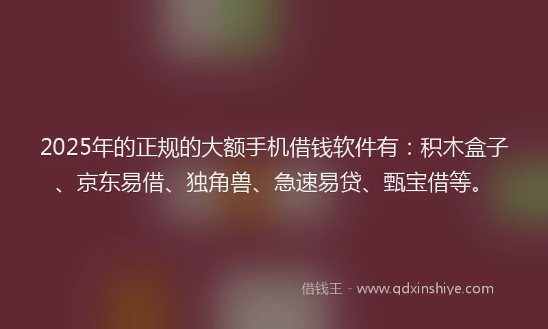 2025年的正规的大额手机借钱软件有：积木盒子、京东易借、独角兽、急速易贷、甄宝借等。
