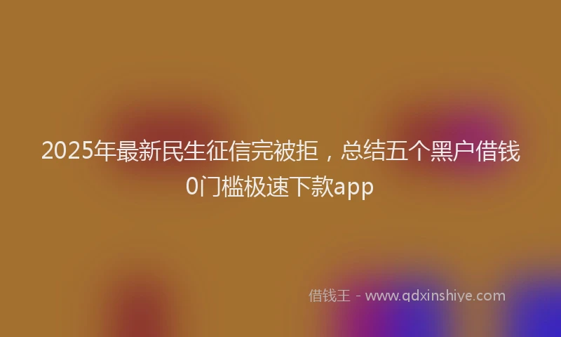 2025年最新民生征信完被拒，总结五个黑户借钱0门槛极速下款app