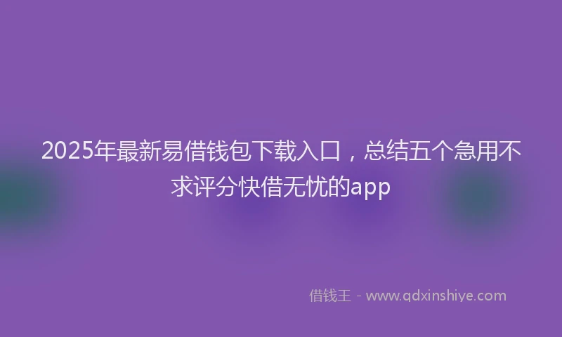 2025年最新易借钱包下载入口，总结五个急用不求评分快借无忧的app
