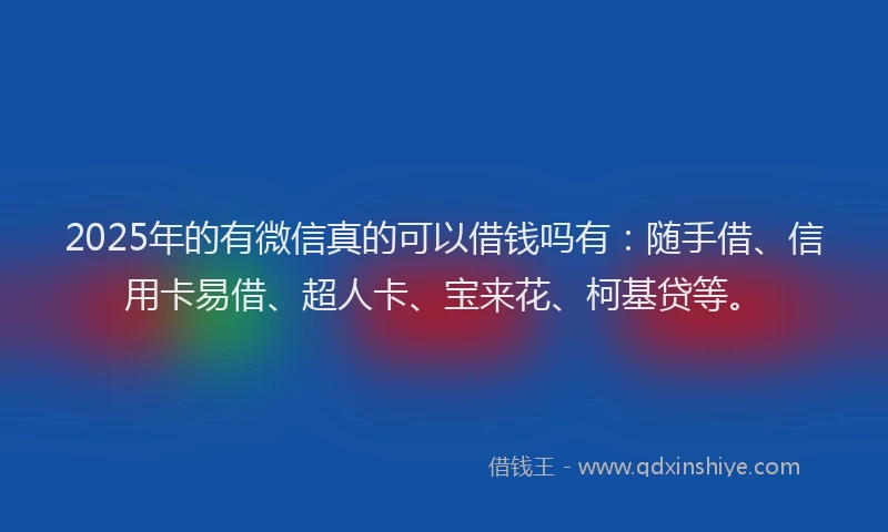 2025年的有微信真的可以借钱吗有：随手借、信用卡易借、超人卡、宝来花、柯基贷等。