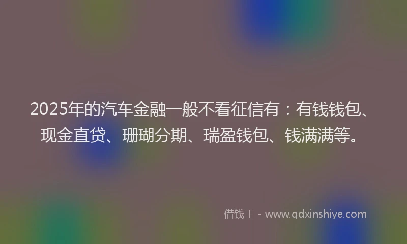 2025年的汽车金融一般不看征信有：有钱钱包、现金直贷、珊瑚分期、瑞盈钱包、钱满满等。