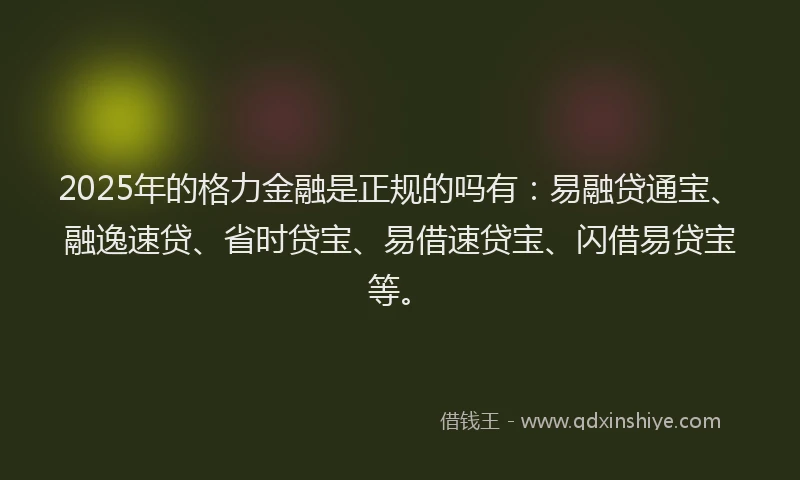 2025年的格力金融是正规的吗有：易融贷通宝、融逸速贷、省时贷宝、易借速贷宝、闪借易贷宝等。