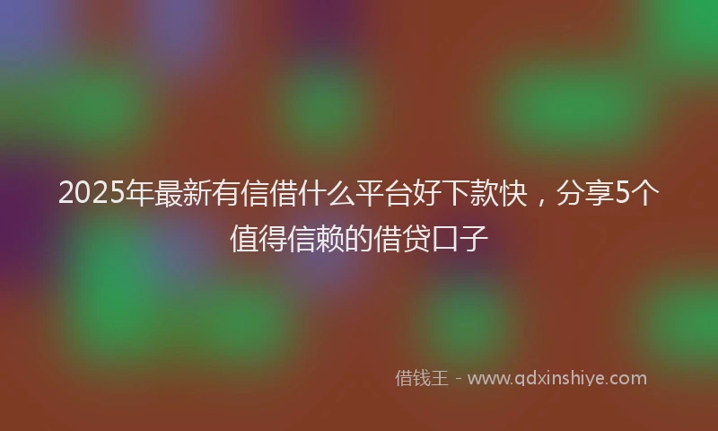 2025年最新有信借什么平台好下款快，分享5个值得信赖的借贷口子