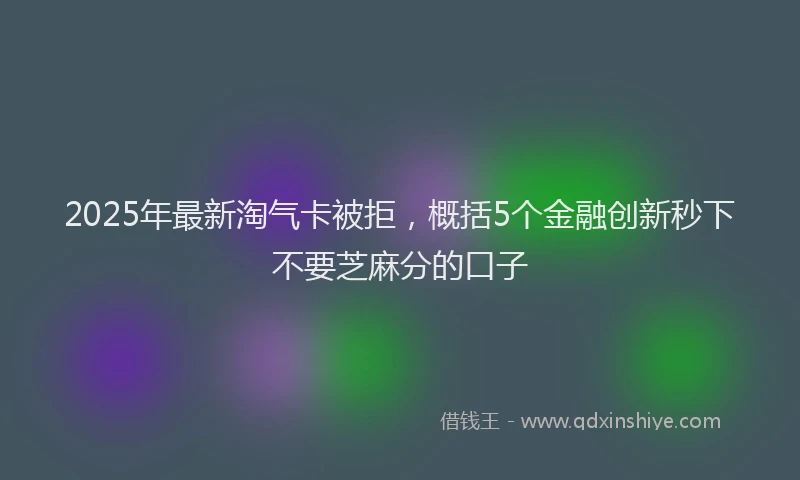 2025年最新淘气卡被拒，概括5个金融创新秒下不要芝麻分的口子