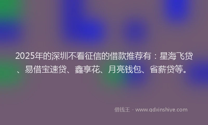 2025年的深圳不看征信的借款推荐有：星海飞贷、易借宝速贷、鑫享花、月亮钱包、省薪贷等。