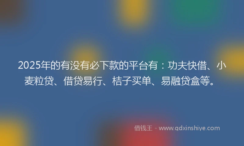 2025年的有没有必下款的平台有：功夫快借、小麦粒贷、借贷易行、桔子买单、易融贷盒等。