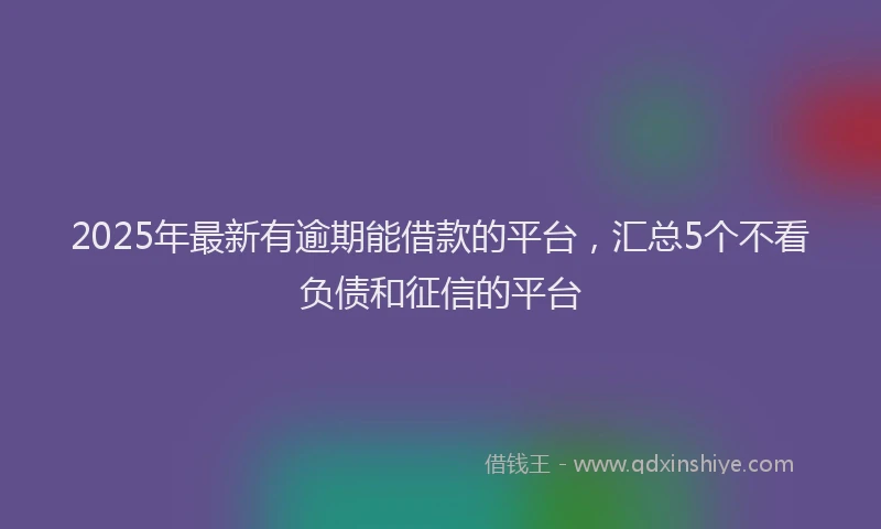 2025年最新有逾期能借款的平台，汇总5个不看负债和征信的平台