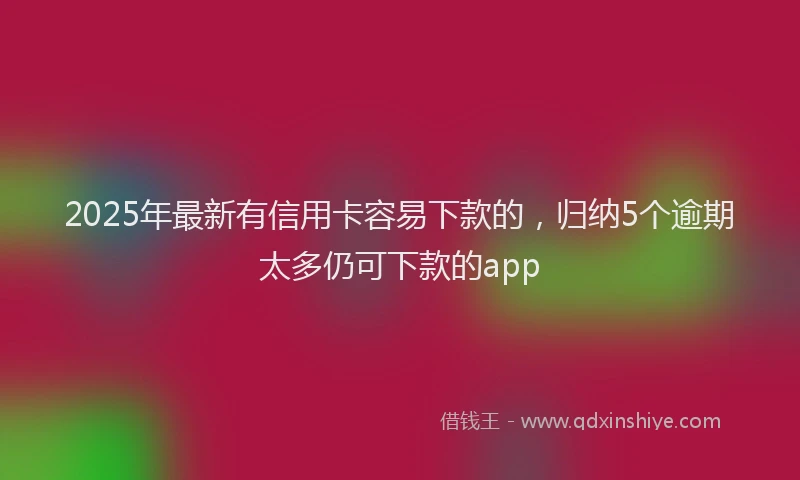 2025年最新有信用卡容易下款的，归纳5个逾期太多仍可下款的app