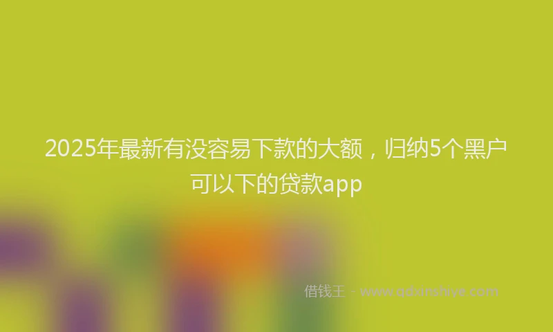 2025年最新有没容易下款的大额，归纳5个黑户可以下的贷款app