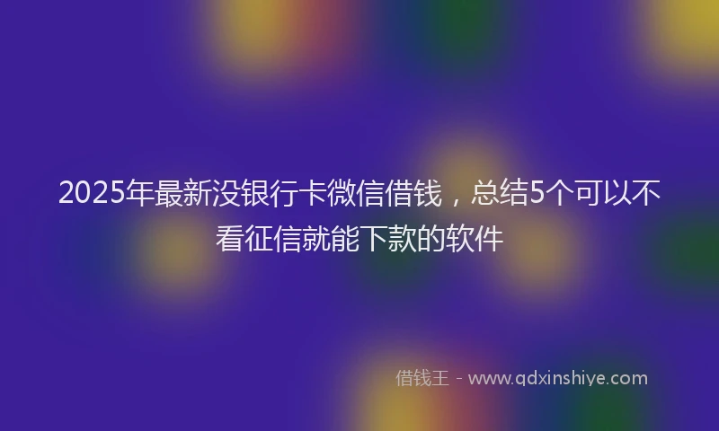 2025年最新没银行卡微信借钱，总结5个可以不看征信就能下款的软件