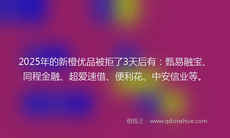 2025年的新橙优品被拒了3天后有：甄易融宝、同程金融、超爱速借、便利花、中安信业等。