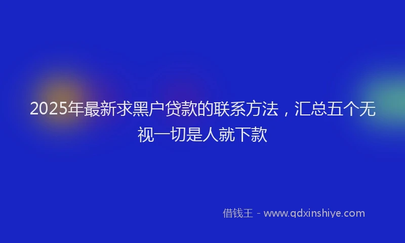 2025年最新求黑户贷款的联系方法，汇总五个无视一切是人就下款