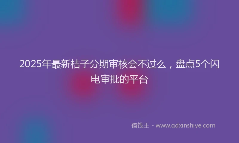 2025年最新桔子分期审核会不过么，盘点5个闪电审批的平台