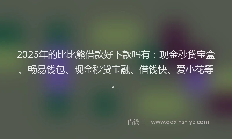 2025年的比比熊借款好下款吗有：现金秒贷宝盒、畅易钱包、现金秒贷宝融、借钱快、爱小花等。