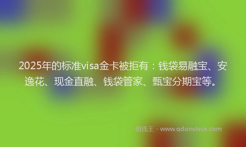 2025年的标准visa金卡被拒有：钱袋易融宝、安逸花、现金直融、钱袋管家、甄宝分期宝等。