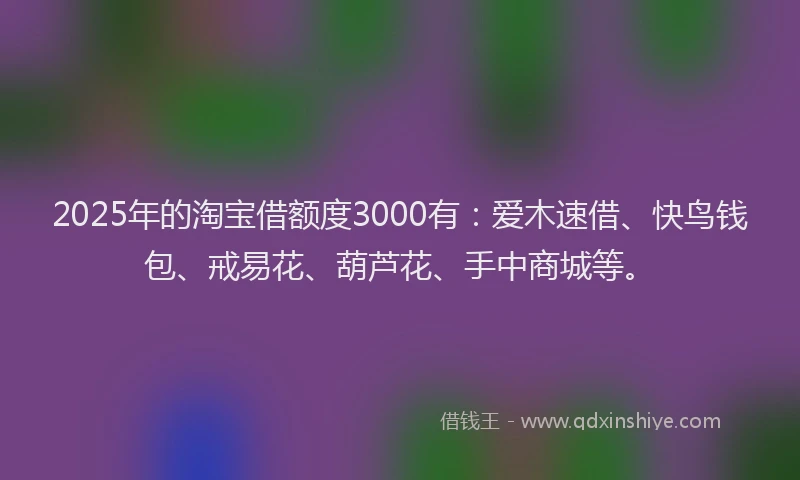 2025年的淘宝借额度3000有：爱木速借、快鸟钱包、戒易花、葫芦花、手中商城等。