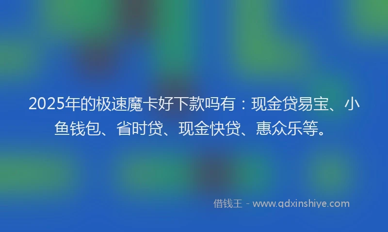 2025年的极速魔卡好下款吗有：现金贷易宝、小鱼钱包、省时贷、现金快贷、惠众乐等。