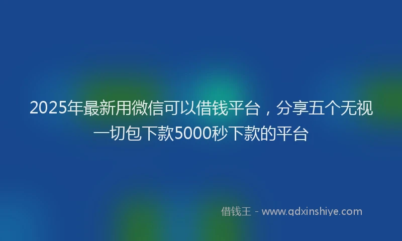 2025年最新用微信可以借钱平台，分享五个无视一切包下款5000秒下款的平台