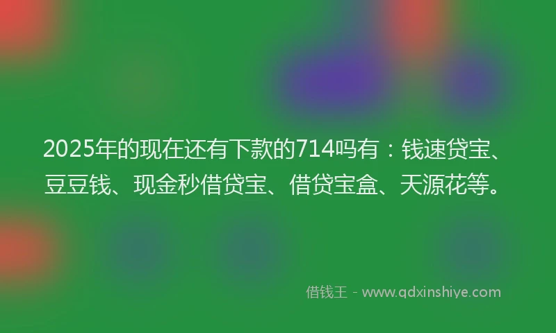 2025年的现在还有下款的714吗有：钱速贷宝、豆豆钱、现金秒借贷宝、借贷宝盒、天源花等。