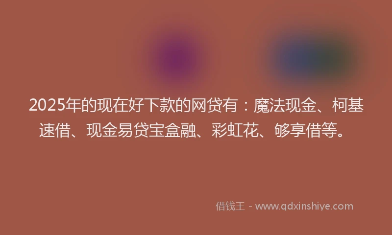 2025年的现在好下款的网贷有：魔法现金、柯基速借、现金易贷宝盒融、彩虹花、够享借等。