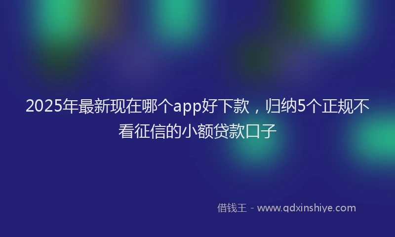 2025年最新现在哪个app好下款，归纳5个正规不看征信的小额贷款口子