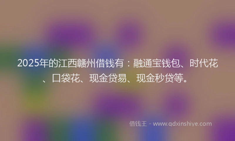 2025年的江西赣州借钱有：融通宝钱包、时代花、口袋花、现金贷易、现金秒贷等。