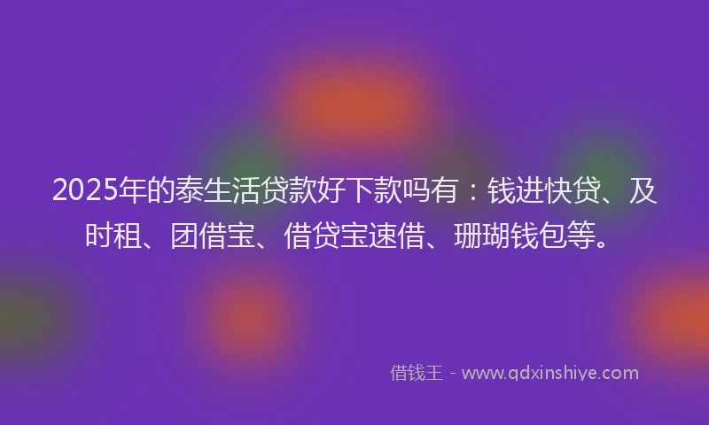 2025年的泰生活贷款好下款吗有：钱进快贷、及时租、团借宝、借贷宝速借、珊瑚钱包等。