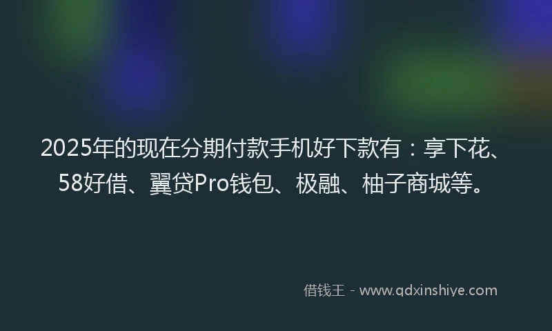 2025年的现在分期付款手机好下款有：享下花、58好借、翼贷Pro钱包、极融、柚子商城等。