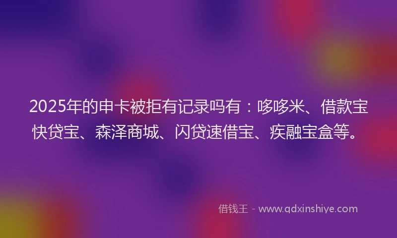 2025年的申卡被拒有记录吗有：哆哆米、借款宝快贷宝、森泽商城、闪贷速借宝、疾融宝盒等。